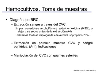 Diagnóstico BRC.  Extracción sangre a través del CVC,  limpiar conexiones alcohol/tintura yodo/clorhexidina (0.5%), y dejar q se seque antes de la extracción (A-I) Utilizamos toallitas impregnadas de alcohol isopropílico 70% Extracción en paralelo muestra CVC y sangre periférica. (A-II). Indicaciones Manipulación del CVC con guantes estériles Hemocultivos. Toma de muestras Mermel LA. CID 2009:49;1-45. 