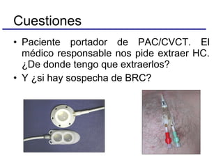 Paciente portador de PAC/CVCT. El médico responsable nos pide extraer HC. ¿De donde tengo que extraerlos? Y ¿si hay sospecha de BRC? Cuestiones 