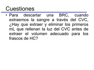 Para descartar una BRC, cuando extraemos la sangre a través del CVC, ¿Hay que extraer y eliminar los primeros mL que rellenan la luz del CVC antes de extraer el volumen adecuado para los frascos de HC? Cuestiones 