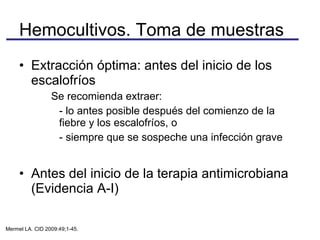 Extracción óptima: antes del inicio de los escalofríos  Se recomienda extraer: - lo antes posible después del comienzo de la fiebre y los escalofríos, o  - siempre que se sospeche una infección grave  Antes del inicio de la terapia antimicrobiana (Evidencia A-I) Hemocultivos. Toma de muestras Mermel LA. CID 2009:49;1-45. 