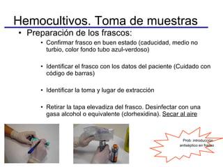Preparación de los frascos: Confirmar frasco en buen estado (caducidad, medio no turbio, color fondo tubo azul-verdoso) Identificar el frasco con los datos del paciente (Cuidado con código de barras) Identificar la toma y lugar de extracción  Retirar la tapa elevadiza del frasco. Desinfectar con una gasa alcohol o equivalente (clorhexidina).  Secar al aire Hemocultivos. Toma de muestras Prob: introducción  antiséptico en frasco 