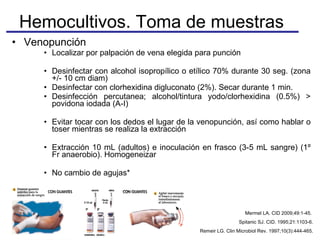 Hemocultivos. Toma de muestras Venopunción Localizar por palpación de vena elegida para punción Desinfectar con alcohol isopropílico o etílico 70% durante 30 seg. (zona +/- 10 cm diam) Desinfectar con clorhexidina digluconato (2%). Secar durante 1 min. Desinfección percutanea; alcohol/tintura yodo/clorhexidina (0.5%) > povidona iodada (A-I) Evitar tocar con los dedos el lugar de la venopunción, así como hablar o toser mientras se realiza la extracción  Extracción 10 mL (adultos) e inoculación en frasco (3-5 mL sangre) (1º Fr anaerobio). Homogeneizar No cambio de agujas * Mermel LA. CID 2009;49:1-45.  Spitanic SJ. CID. 1995;21:1103-6. Remeir LG. Clin Microbiol Rev. 1997;10(3):444-465. 