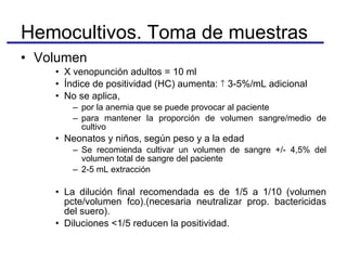 Volumen X venopunción adultos = 10 ml  Índice de positividad (HC) aumenta:    3-5%/mL adicional No se aplica,  por la anemia que se puede provocar al paciente para mantener la proporción de volumen sangre/medio de cultivo Neonatos y niños, según peso y a la edad Se recomienda cultivar un volumen de sangre +/- 4,5% del volumen total de sangre del paciente 2-5 mL extracción La dilución final recomendada es de 1/5 a 1/10 (volumen pcte/volumen fco).(necesaria neutralizar prop. bactericidas del suero). Diluciones <1/5 reducen la positividad. Hemocultivos. Toma de muestras 