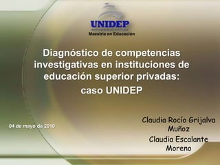 Maestría en Educación
Diagnóstico de competencias
investigativas en instituciones de
educación superior privadas:
caso UNIDEP
Claudia Rocío Grijalva
Muñoz
Claudia Escalante
Moreno
04 de mayo de 2010
 