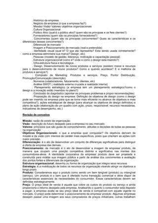 . Histórico da empresa
        . Negócio da empresa (o que a empresa faz?)
        . Missão/ Visão/ Valores/ objetivos organizacionais
        . Cultura Organizacional
        . Público Alvo (qual é o público alvo? quem são os principias e os fieis clientes?)
        . Fornecedores (quem são os principias fornecedores?)
        . Concorrentes (quem são os principias concorrentes? Quais as características e os
diferenciais desses concorrentes?)
        . Diferencial de mercado
        . Imagem e Posicionamento de mercado (real e pretendida)
        . Identidade visual (qual é? O que ela representa? Esta sendo usada corretamente?
como a empresa administra sua marca? Design, etc)
        . Pessoas (modelo de gestão, liderança, motivação e capacitação pessoal)
        . Estrutura organizacional (como é? onde e como o design esta inserido?)
        . Infra-estrutura física e tecnológica
        . Design: Desenvolvimento de novos produtos e serviços (existem meios e recursos
para o desenvolvimento de novos produtos? Como e quando acontece? E a melhoria de
produtos e serviços?)
        . Composto de Marketing: Produtos e serviços, Preço, Ponto/ Distribuição,
Promoção/Comunicação (descrição).
        . Números (colaboradores, faturamento, clientes, etc)
        . Análise SWOT ( realidade externa cruzada a realidade interna)
        . Planejamento estratégico (a empresa tem um planejamento estratégico?como o
design e a inovação estão inseridos no plano?)
        . Conclusão do diagnóstico (apontar os principais problemas e propor recomendações)
        . Proposição do design na empresa: Definição de objetivos de design (como o design
pode ser inserido na empresa para que se torne mais eficiente no alcance de objetivos e mais
competitiva?), ações estratégicas de design (para alcançar os objetivos de design definidos) e
plano de ação (elaboração de um quadro com ação, prazo, responsável, recursos necessárias,
indicadores de desempenho, etc.)

Revisão de conceitos

Missão: razão de existir da organização
Visão: descrição do futuro desejado para a empresa no seu mercado
Valores: princípios que são guias de comportamento, atitudes e decisões de todas as pessoas
na organização
Objetivos Organizacionais: o que a empresa quer conquistar? Os objetivos derivam da
missão e da visão com intentos de caráter mais específicos, posto que orientam as ações com
maior precisão.
Diferenciação: é o ato de desenvolver um conjunto de diferenças significativas para distinguir
a oferta da empresa das demais.
Posicionamento: de mercado é o ato de desenvolver a imagem da empresa/ produto, de
maneira que ocupem uma posição competitiva distinta e significativa nas mentes dos
consumidores-alvos. A identidade corporativa da empresa/ produto deve ser projetada e
construída para moldar sua imagem pública a partir de análise dos concorrentes e avaliação
dos pontos fortes e diferenciais da organização.
Estrutura organizacional: desenho ou forma de organização que integra seus recursos
Estratégia: é a mobilização de todos os recursos da organização visando atingir os objetivos a
longo prazo.
Produto: Consideramos aqui o produto como sendo um bem tangível (produto) ou intangível
(serviço). Um produto é o bem que é ofertado numa transação comercial e deve dispor de
características essenciais às necessidades do consumidor. Essas características devem ser
definidas estrategicamente.
Preço: O preço ideal de venda é aquele que cobre os custos do produto ou serviço e ainda
proporciona o retorno desejado pela empresa. Analisando o quanto o consumidor está disposto
a pagar, a empresa avalia se seu preço ideal de venda é compatível com aquele vigente no
mercado. O preço pode determinar o posicionamento da empresa/ produto. Algumas empresas
desejam passar uma imagem aos seus compradores de preços imbatíveis, outras trabalham
 
