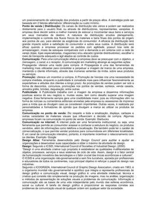um posicionamento de valorização dos produtos a partir de preços altos. A estratégia pode ser
baseada em 2 fatores alternativos: diferenciação ou custo mínimo.
Ponto de venda | Distribuição: Os canais de distribuição são vários e podem ser realizados
diretamente para o usuário final, ou através de distribuidores, representantes, varejistas. A
empresa deve decidir sobre a melhor maneira de estocar e movimentar seus bens e serviços
em seus mercados de destino. A natureza da distribuição envolve planejamento,
implementação e controle dos fluxos físicos de materiais e bens finais dos pontos de origem
aos pontos de uso, para atender às exigências do consumidor. A eficácia da distribuição terá
grande impacto sobre a satisfação do consumidor e sobre seus custos. A distribuição será
eficaz quando a empresa processar os pedidos com agilidade, possuir boa rede de
armazenagem, níveis de estoques compatíveis com a demanda e em sintonia com a rede de
varejo (lojas, lojas especializadas, magazines) e/ou atacado (grande distribuidores), escolher o
meio de transporte adequado e ágil aliados ao controle de custos.
Comunicação: Para uma comunicação efetiva a empresa deve se preocupar com o objetivo, a
mensagem, o canal, e o receptor. A comunicação em marketing abrange as seguintes ações:
Propaganda: oferece uma razão para compra. A Propaganda é uma das ferramentas de
marketing mais utilizadas para consolidar e perpetuar a imagem da marca de uma empresa,
mantendo o cliente informado, através das inúmeras vertentes da mídia, sobre seus produtos
ou serviços.
Promoção: oferece um incentivo a compra. A Promoção de Vendas cria uma necessidade de
compra imediata, enquanto a publicidade é concebida mais para influenciar favoravelmente as
expectativas e atitudes dos clientes a longo prazo. As promoções de vendas podem ser sob a
forma de descontos, concursos, promoções nos pontos de vendas, sorteios, venda casada,
amostra grátis, brindes, degustação, entre outras.
Publicidade: A Publicidade trabalha com a imagem da empresa e dissemina informações
positivas acerca do seu negócio e, muitas vezes, tem como desafio superar uma imagem
negativa. Essa ferramenta sempre gera uma credibilidade maior, pois as informações vêm na
forma de notícias ou comentários editoriais enviadas pela empresa ou assessores de imprensa
para a mídia que as divulgam caso as considerem importantes. Outras vezes, é realizada por
personalidades e formadores de opinião que divulgam a marca ao utilizar os produtos da
empresa.
Comunicação no ponto de venda: Diz respeito a toda a sinalização, displays, cartazes e
outras variedades de materiais visuais que influenciam a decisão de compra. Algumas
empresas focam na comunicação no ponto de venda. Exemplo: Starbucks
Comunicação na internet: A internet pode ser uma ferramenta institucional, ou seja, uma
ferramenta que permite ao consumidor acessar e conhecer a estrutura do negócio, os produtos
vendidos, além de informações como telefone e localização. Ela também pode ter o caráter de
comercialização, o que permite vender produtos para consumidores em diferentes localidades.
É um canal de comunicação interativo, portanto, é importante incentivar o relacionamento com
os clientes. Exemplo: Google
Design Atlas: Ferramenta desenvolvida pelo Design Council para auditar e ajudar as
organizações a desenvolver suas capacidades e obter o máximo da atividade de design.
Design: Segundo o ICSID, International Council of Societies of Industrial Design, (2000):
“Design é uma atividade criativa cujo propósito é estabelecer as qualidades multifacetadas de
objetos, processos, serviços e seus sistemas de ciclo de vida. Assim, design é o fator central
da humanização inovadora das tecnologias e o fator crucial das trocas econômicas e culturais”.
O ICSID é uma organização não-governamental e sem fins lucrativos, apoiada por profissionais
e educadores de todos os continentes, cujo principal objetivo é reforçar o papel do design nas
indústrias.
Segundo o ICOGRADA, International Council of Graphic Design Association, criado em 1963, é
o organismo mundial não governamental e apolítico que integra e representa profissionais de
design gráfico e comunicação visual, design gráfico é: uma atividade intelectual, técnica e
criativa que consiste não simplesmente na produção de imagens, mas na análise, organização
e métodos de apresentação de soluções visuais a problemas de comunicação. Informação e
comunicação são as bases de uma vida independente pelo mundo das esferas econômica,
social ou cultural. A tarefa do design gráfico é proporcionar as respostas corretas aos
problemas de comunicação visual de qualquer ordem em qualquer setor da sociedade.
 