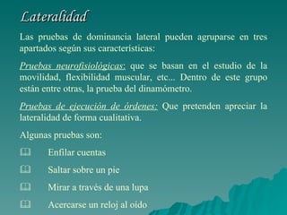 Lateralidad Las pruebas de dominancia lateral pueden agruparse en tres apartados según sus características: Pruebas neurofisiológicas :  que se basan en el estudio de la movilidad, flexibilidad muscular, etc... Dentro de este grupo están entre otras, la prueba del dinamómetro. Pruebas de ejecución de órdenes:  Que pretenden apreciar la lateralidad de forma cualitativa. Algunas pruebas son:           Enfilar cuentas          Saltar sobre un pie          Mirar a través de una lupa          Acercarse un reloj al oído 