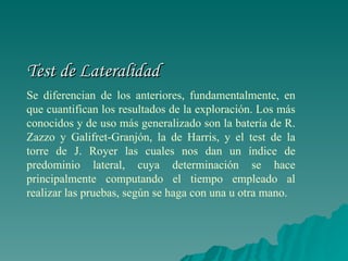 Test de Lateralidad Se diferencian de los anteriores, fundamentalmente, en que cuantifican los resultados de la exploración. Los más conocidos y de uso más generalizado son la batería de R. Zazzo y Galifret-Granjón, la de Harris, y el test de la torre de J. Royer las cuales nos dan un índice de predominio lateral, cuya determinación se hace principalmente computando el tiempo empleado al realizar las pruebas, según se haga con una u otra mano.   