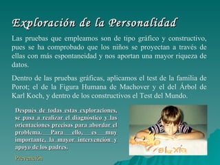 Exploración de la Personalidad Las pruebas que empleamos son de tipo gráfico y constructivo, pues se ha comprobado que los niños se proyectan a través de ellas con más espontaneidad y nos aportan una mayor riqueza de datos. Dentro de las pruebas gráficas, aplicamos el test de la familia de Porot; el de la Figura Humana de Machover y el del Árbol de Karl Koch, y dentro de los constructivos el Test del Mundo. Después de todas estas exploraciones, se pasa a realizar el diagnóstico y las orientaciones precisas para abordar el problema. Para ello, es muy importante, la mayor intervención y apoyo de los padres. Prevención 