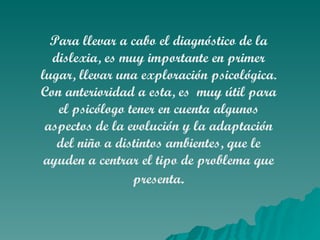 Para llevar a cabo el diagnóstico de la dislexia, es muy importante en primer lugar, llevar una exploración psicológica. Con anterioridad a esta, es  muy útil para el psicólogo tener en cuenta algunos aspectos de la evolución y la adaptación del niño a distintos ambientes, que le ayuden a centrar el tipo de problema que presenta . 