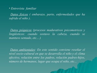 Entrevista  familiar Datos físicos  ( embarazo, parto, enfermedades que ha sufrido el niño ). Datos psíquicos  (procesos madurativos psicomotrices y lingüísticos: cuando sostuvo la cabeza, cuando se mantuvo sentado, etc... ) Datos ambientales : En este sentido conviene reseñar el nivel socio-cultural en que se desarrolla el niño y el clima afectivo, relación entre los padres, relación padres-hijos, número de hermanos, lugar que ocupa el niño, etc... 