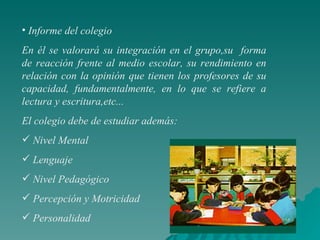 Informe del colegio En él se valorará su integración en el grupo,su  forma de reacción frente al medio escolar, su rendimiento en relación con la opinión que tienen los profesores de su capacidad, fundamentalmente, en lo que se refiere a lectura y escritura,etc...  El colegio debe de estudiar además: Nivel Mental Lenguaje Nivel Pedagógico Percepción y Motricidad Personalidad 