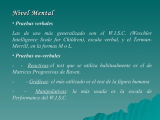 Nivel Mental Pruebas verbales Las de uso más generalizado son el W.I.S.C. (Weschler Intelligence Scale for Children), escala verbal, y el Terman- Merrill, en la formas M o L. Pruebas no-verbales -     -  Reactivas :el test que se utiliza habitualmente es el de Matrices Progresivas de Raven. -         -  Gráficas : el más utilizado es el test de la figura humana  -        -  Manipulativas : la más usada es la escala de Performance del W.I.S.C.  