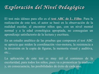 Exploración del Nivel Pedagógico El test más idóneo para ello es el  test ABC de L. Filho . Para la realización de este test, el autor se basó en la observación de la realidad escolar, al encontrar niños que, con un nivel mental normal y a la edad cronológica apropiada, no conseguían un aprendizaje satisfactorio de la lectura y escritura.   En un estudio analítico de las pruebas que componen el test ABC se aprecia que miden la coordinación viso-motora, la resistencia a la inversión en la copia de figuras, la memoria visual y auditiva, etc... La aplicación de este test es muy útil al comienzo de la escolaridad, para todos los niños, pues va a pronosticar la madurez y, en consecuencia, las posibilidades de éxito de cada uno.   
