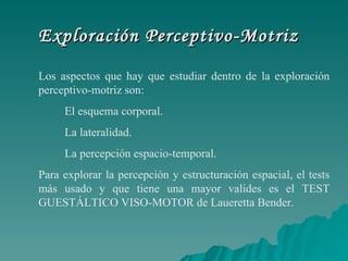Exploración Perceptivo-Motriz Los aspectos que hay que estudiar dentro de la exploración perceptivo-motriz son:           El esquema corporal.   La lateralidad.          La percepción espacio-temporal. Para explorar la percepción y estructuración espacial, el tests más usado y que tiene una mayor valides es el TEST GUESTÁLTICO VISO-MOTOR de Laueretta Bender.  