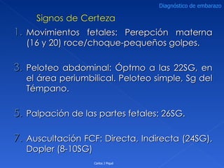 Movimientos fetales: Perepción materna (16 y 20) roce/choque-pequeños golpes. Peloteo abdominal: Óptmo a las 22SG, en el área periumbilical. Peloteo simple, Sg del Témpano. Palpación de las partes fetales: 26SG. Auscultación FCF: Directa, Indirecta (24SG), Dopler (8-10SG) Carlos J Piqué Diagnóstico de embarazo 