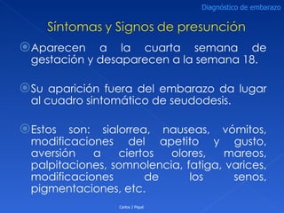 Aparecen a la cuarta semana de gestación y desaparecen a la semana 18. Su aparición fuera del embarazo da lugar al cuadro sintomático de seudodesis. Estos son: sialorrea, nauseas, vómitos, modificaciones del apetito y gusto, aversión a ciertos olores, mareos, palpitaciones, somnolencia, fatiga, varices, modificaciones de los senos, pigmentaciones, etc. Carlos J Piqué Diagnóstico de embarazo 