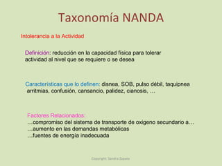 Taxonomía NANDA Definición : reducción en la capacidad física para tolerar  actividad al nivel que se requiere o se desea  Intolerancia a la Actividad Características que lo definen:  disnea, SOB, pulso débil, taquipnea arritmias, confusión, cansancio, palidez, cianosis, … Factores Relacionados:  … compromiso del sistema de transporte de oxigeno secundario a… … aumento en las demandas metabólicas … fuentes de energía inadecuada Copyright: Sandra Zapata  