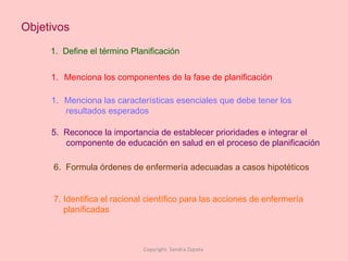 Objetivos 1.  Define el término Planificación Menciona los componentes de la fase de planificación Menciona las características esenciales que debe tener los  resultados esperados  5.  Reconoce la importancia de establecer prioridades e integrar el componente de educación en salud en el proceso de planificación 6.  Formula órdenes de enfermería adecuadas a casos hipotéticos Copyright: Sandra Zapata  7. Identifica el racional científico para las acciones de enfermería  planificadas 