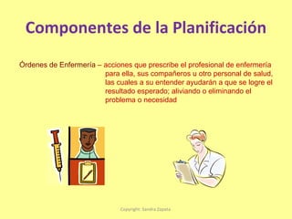 Componentes de la Planificación Copyright: Sandra Zapata  Órdenes de Enfermería  – acciones que prescribe el profesional de enfermería para ella, sus compañeros u otro personal de salud, las cuales a su entender ayudarán a que se logre el  resultado esperado; aliviando o eliminando el  problema o necesidad 