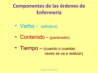 Componentes de las órdenes de Enfermería Copyright: Sandra Zapata  Verbo -  (infinitivo) Contenido -  (parámetro) Tiempo –   (cuando o cuantas  veces se va a realizar) 