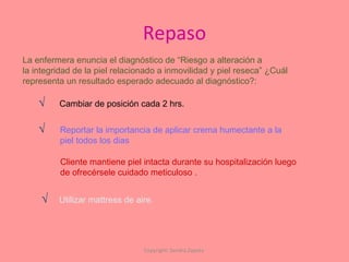 Repaso Copyright: Sandra Zapata  La enfermera enuncia el diagnóstico de “Riesgo a alteración a  la integridad de la piel relacionado a inmovilidad y piel reseca” ¿Cuál  representa un resultado esperado adecuado al diagnóstico?: Cambiar de posición cada 2 hrs. √ Reportar la importancia de aplicar crema humectante a la piel todos los dias √ Cliente mantiene piel intacta durante su hospitalización luego  de ofrecérsele cuidado meticuloso . Utilizar mattress de aire. √ 