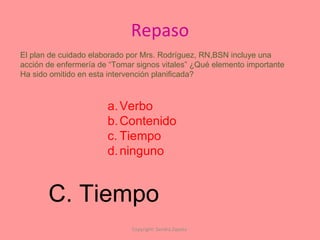 Repaso Copyright: Sandra Zapata  El plan de cuidado elaborado por Mrs. Rodríguez, RN,BSN incluye una  acción de enfermería de “Tomar signos vitales” ¿Qué elemento importante Ha sido omitido en esta intervención planificada? Verbo Contenido Tiempo ninguno C. Tiempo 