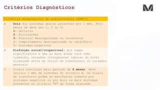 Critérios Diagnósticos
Critérios diagnósticos de esquizofrenia (DSM-5)
A Dois dos sintomas abaixo presentes por 1 mês. Pelo
menos um deve ser 1, 2 ou 3:
1- Delírios
2- Alucinações
3- Discurso desorganizado ou incoerente
4- Comportamento desorganizado ou catatônico
5- Sintomas negativos
B Disfunção social/ocupacional: por tempo
significativo e uma ou mais áreas tais como
trabalho, relações interpessoal (abaixo do nível
alcançado antes do início do transtorno) ou cuidados
pessoais
C Sinais contínuos pelo período de 6 meses. Deve
incluir 1 mês de sintomas do critério A. Os sinais
do transtorno podem se manifestar somente por
sintomas negativos ou por dois ou mais sintomas
presentes no critério "A" de forma atenuada
 