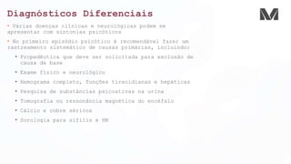 Diagnósticos Diferenciais
• Várias doenças clínicas e neurológicas podem se
apresentar com sintonias psicóticos
• No primeiro episódio psicótico é recomendável fazer um
rastreamento sistemático de causas primárias, incluindo:
• Propedêutica que deve ser solicitada para exclusão de
causa de base
• Exame físico e neurológico
• Hemograma completo, funções tireoidianas e hepáticas
• Pesquisa de substâncias psicoativas na urina
• Tomografia ou ressonância magnética do encéfalo
• Cálcio e cobre séricos
• Sorologia para sífilis e HN
 