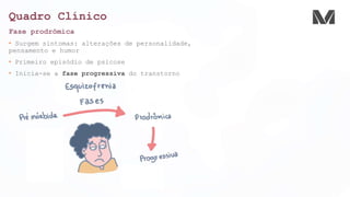 Quadro Clínico
Fase prodrômica
• Surgem sintomas: alterações de personalidade,
pensamento e humor
• Primeiro episódio de psicose
• Inicia-se a fase progressiva do transtorno
 