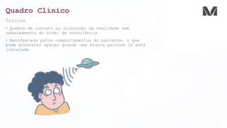 Quadro Clínico
Psicose
• Quebra de contato ou distorção da realidade sem
rebaixamento do nível de consciência
• Manifestada pelos comportamentos do paciente, o que
pode acontecer apenas quando uma franca psicose já está
instalada
 