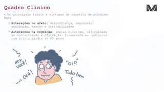 Quadro Clínico
• Os principais sinais e sintomas de suspeita de pródromo
são:
• Alterações no afeto: desconfiança, depressão,
ansiedade, tensão e irritabilidade
• Alterações na cognição: ideias bizarras, dificuldade
de concentração e distração. Preservada em pacientes
com início tardio (> 60 anos)
 