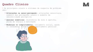 Quadro Clínico
• Os principais sinais e sintomas de suspeita de pródromo
são:
• Alterações na senso-percepção: alterações sensoriais,
aumento das percepções usuais e aumento da
sensibilidade perceptiva
• Queixas somáticas: distúrbios de sono e apetite,
perda de energia e motivação
• Mudanças no comportamento: isolamento social, queda
no rendimento funcional e comportamento peculiar
 