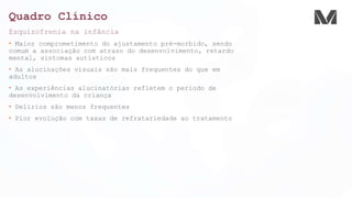 Quadro Clínico
Esquizofrenia na infância
• Maior comprometimento do ajustamento pré-morbido, sendo
comum a associação com atraso do desenvolvimento, retardo
mental, sintomas autísticos
• As alucinações visuais são mais frequentes do que em
adultos
• As experiências alucinatórias refletem o período de
desenvolvimento da criança
• Delírios são menos frequentes
• Pior evolução com taxas de refratariedade ao tratamento
 