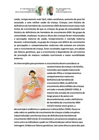 saúde, temperamento mais fácil, mães carinhosas; aumento de peso foi 
associado a uma melhor saúde da criança. Crianças com história de 
deficiência de hormônio de crescimento-DGH demonstraram taxas mais 
lentas de crescimento do que as crianças do grupo da comunidade sem 
história de deficiência de hormônio de crescimento-DGH. No grupo da 
comunidade, mudanças no peso e altura das crianças foram relacionadas 
a percepção materna de saúde, temperamento e nutrição materna 
durante a alimentação, no grupo de crianças com déficit de crescimento 
as percepções e comportamentos maternos não estavam em sintonia 
com o crescimento da criança. Estes resultados sugerem que, em adição 
aos fatores genéticos, que o crescimento é dependente de um sistema 
de prestação de maiores cuidados nutricionais e maior sensibilidade 
materna. 
As intervenções para promover o crescimento devem considerar as 
características da criança e da família, 
incluindo a percepção materna da 
saúde dos filhos e temperamento e 
comportamentos maternos. 
Deficiência de hormônio de 
crescimento-DGH, ou déficit de 
crescimento afeta milhões de crianças 
em todo o mundo (UNICEF 1995). A 
maioria dos estudos de crescimento de 
longo prazo é de países em 
desenvolvimento, onde a deficiência 
de hormônio de crescimento-DGH 
inicial é muitas vezes grave, a 
desnutrição é endêmica e a pobreza é crônica (Allen 1994). Pouco se 
sabe sobre os padrões de crescimento de crianças criadas em países 
industrializados com formas leves de deficiência de hormônio de 
crescimento-DGH inicial. O crescimento é um processo complexo, que 
varia entre os indivíduos e pode ser influenciado por vários fatores que 
interagem. Embora os fatores genéticos, tais como altura e peso dos pais 
 
