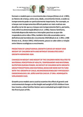 formam o modelo para o crescimento das crianças (Himes et al. 1.985), 
os fatores de criança, como sexo, idade, crescimento inicial, a saúde ou 
temperamento pode ser particularmente importante. Por exemplo, as 
crianças com temperamentos difíceis podem ser mais reativos aos 
desafios no lar do que as crianças com temperamento fácil e, portanto, 
mais difícil na alimentação (Black et al. 1.996). Fatores familiares, 
incluindo depressão materna e interações passivas ou que não 
respondem entre mãe e filho, também têm sido associados com a 
deficiência de hormônio de crescimento-DGH (Black et al. 1.994, 1.990 
Drotar et al., Drotar 1991). Infelizmente, pouco se sabe sobre a relação 
entre fatores ecológicos e crescimento. 
PREDICTION OF LONGITUDINAL GROWTH CURVES OF HEIGHT AND 
WEIGHT OF CHILDREN WITH AND WITHOUT DISABILITIES EARLY 
GROWTH HORMONE-DGH. 
CHANGES IN WEIGHT AND HEIGHT OF THE CHILDREN WERE RELATED TO 
MATERNAL PERCEPTION OF HEALTH, TEMPERAMENT AND MATERNAL 
NUTRITION DURING POWER, NO DEFICIT OF CHILDREN WITH GROWTH 
GROUP PERCEPTIONS AND MATERNAL BEHAVIOR WERE NOT IN TUNE 
WITH THE GROWTH OF CHILD; NEUROENDOCRINOLOGY-PHYSIOLOGY-ENDOCRINOLOGY; 
DR. JOÃO SANTOS CAIO JR. ET DRA. HENRIQUETA 
VERLANGIERI CAIO. 
Growth curve models were used to examine the effect of genetic and 
environmental changes on the height and weight of 225 children from 
low-income, urban families factors were evaluated up to eight times in 
the first 6 years of life. 
 