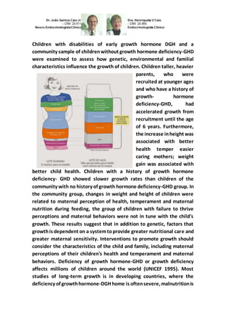 Children with disabilities of early growth hormone DGH and a 
community sample of children without growth hormone deficiency-GHD 
were examined to assess how genetic, environmental and familial 
characteristics influence the growth of children. Children taller, heavier 
parents, who were 
recruited at younger ages 
and who have a history of 
growth- hormone 
deficiency-GHD, had 
accelerated growth from 
recruitment until the age 
of 6 years. Furthermore, 
the increase in height was 
associated with better 
health temper easier 
caring mothers; weight 
gain was associated with 
better child health. Children with a history of growth hormone 
deficiency- GHD showed slower growth rates than children of the 
community with no history of growth hormone deficiency-GHD group. In 
the community group, changes in weight and height of children were 
related to maternal perception of health, temperament and maternal 
nutrition during feeding, the group of children with failure to thrive 
perceptions and maternal behaviors were not in tune with the child's 
growth. These results suggest that in addition to genetic, factors that 
growth is dependent on a system to provide greater nutritional care and 
greater maternal sensitivity. Interventions to promote growth should 
consider the characteristics of the child and family, including maternal 
perceptions of their children's health and temperament and maternal 
behaviors. Deficiency of growth hormone-GHD or growth deficiency 
affects millions of children around the world (UNICEF 1995). Most 
studies of long-term growth is in developing countries, where the 
deficiency of growth hormone-DGH home is often severe, malnutrition is 
 