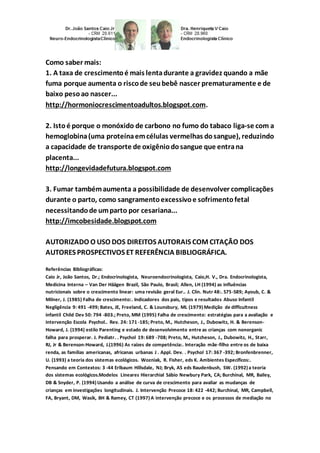 Como saber mais: 
1. A taxa de crescimento é mais lenta durante a gravidez quando a mãe 
fuma porque aumenta o risco de seu bebê nascer prematuramente e de 
baixo peso ao nascer... 
http://hormoniocrescimentoadultos.blogspot.com. 
2. Isto é porque o monóxido de carbono no fumo do tabaco liga-se com a 
hemoglobina (uma proteína em células vermelhas do sangue), reduzindo 
a capacidade de transporte de oxigênio do sangue que entra na 
placenta... 
http://longevidadefutura.blogspot.com 
3. Fumar também aumenta a possibilidade de desenvolver complicações 
durante o parto, como sangramento excessivo e sofrimento fetal 
necessitando de um parto por cesariana... 
http://imcobesidade.blogspot.com 
AUTORIZADO O USO DOS DIREITOS AUTORAIS COM CITAÇÃO DOS 
AUTORES PROSPECTIVOS ET REFERÊNCIA BIBLIOGRÁFICA. 
Referências Bibliográficas: 
Caio Jr, João Santos, Dr.; Endocrinologista, Neuroendocrinologista, Caio,H. V., Dra. Endocrinologista, 
Medicina Interna – Van Der Häägen Brazil, São Paulo, Brasil; Allen, LH (1994) as influências 
nutricionais sobre o crescimento linear: uma revisão geral Eur.. J. Clin. Nutr 48:. S75-S89; Ayoub, C. & 
Milner, J. (1985) Falha de crescimento:. Indicadores dos pais, tipos e resultados Abuso Infantil 
Negligência 9: 491 -499; Bates, JE, Freeland, C. & Lounsbury, ML (1979) Medição de difficultness 
infantil Child Dev 50: 794 -803.; Preto, MM (1995) Falha de crescimento: estratégias para a avaliação e 
intervenção Escola Psychol.. Rev. 24: 171 -185; Preto, M., Hutcheson, J., Dubowitz, H. & Berenson- 
Howard, J. (1994) estilo Parenting e estado de desenvolvimento entre as crianças com nonorganic 
falha para prosperar. J. Pediatr. . Psychol 19: 689 -708; Preto, M., Hutcheson, J., Dubowitz, H., Starr, 
RJ, Jr & Berenson-Howard, J.(1996) As raízes de competência:. Interação mãe-filho entre os de baixa 
renda, as famílias americanas, africanas urbanas J . Appl. Dev. . Psychol 17: 367 -392; Bronfenbrenner, 
U. (1993) a teoria dos sistemas ecológicos. Wozniak, R. Fisher, eds K. Ambientes Específicos:. 
Pensando em Contextos: 3 -44 Erlbaum Hillsdale, NJ; Bryk, AS eds Raudenbush, SW. (1992) a teoria 
dos sistemas ecológicos.Modelos Lineares Hierarchial Sábio Newbury Park, CA; Burchinal, MR, Bailey, 
DB & Snyder, P. (1994) Usando a análise de curva de crescimento para avaliar as mudanças de 
crianças em investigações longitudinais. J. Intervenção Precoce 18: 422 -442; Burchinal, MR, Campbell, 
FA, Bryant, DM, Wasik, BH & Ramey, CT (1997) A intervenção precoce e os processos de mediação no 
 