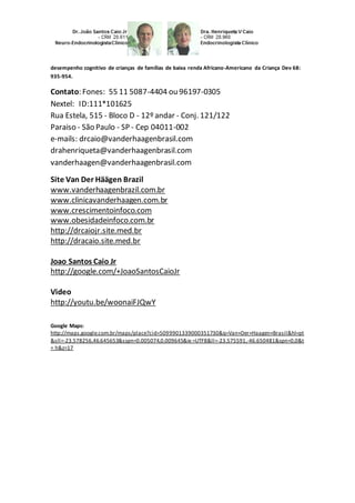 desempenho cognitivo de crianças de famílias de baixa renda Africano-Americano da Criança Dev 68: 
935-954. 
Contato: Fones: 55 11 5087-4404 ou 96197-0305 
Nextel: ID:111*101625 
Rua Estela, 515 - Bloco D - 12º andar - Conj. 121/122 
Paraiso - São Paulo - SP - Cep 04011-002 
e-mails: drcaio@vanderhaagenbrasil.com 
drahenriqueta@vanderhaagenbrasil.com 
vanderhaagen@vanderhaagenbrasil.com 
Site Van Der Häägen Brazil 
www.vanderhaagenbrazil.com.br 
www.clinicavanderhaagen.com.br 
www.crescimentoinfoco.com 
www.obesidadeinfoco.com.br 
http://drcaiojr.site.med.br 
http://dracaio.site.med.br 
Joao Santos Caio Jr 
http://google.com/+JoaoSantosCaioJr 
Video 
http://youtu.be/woonaiFJQwY 
Google Maps: 
http://maps.google.com.br/maps/place?cid=5099901339000351730&q=Van+Der+Haagen+Brasil&hl=pt 
&sll=-23.578256,46.645653&sspn=0.005074,0.009645&ie =UTF8&ll=-23.575591,-46.650481&spn=0,0&t 
= h&z=17 
