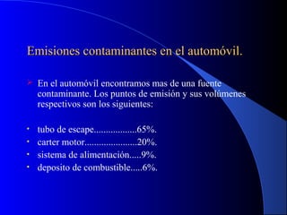 Emisiones contaminantes en el automóvil.Emisiones contaminantes en el automóvil.
 En el automóvil encontramos mas de una fuente
contaminante. Los puntos de emisión y sus volúmenes
respectivos son los siguientes:
• tubo de escape..................65%.
• carter motor......................20%.
• sistema de alimentación.....9%.
• deposito de combustible.....6%.
 