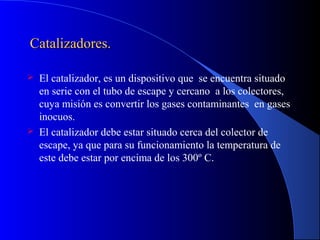 Catalizadores.Catalizadores.
 El catalizador, es un dispositivo que se encuentra situado
en serie con el tubo de escape y cercano a los colectores,
cuya misión es convertir los gases contaminantes en gases
inocuos.
 El catalizador debe estar situado cerca del colector de
escape, ya que para su funcionamiento la temperatura de
este debe estar por encima de los 300º C.
 