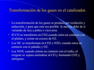 Transformación de los gases en el catalizador.Transformación de los gases en el catalizador.
 La transformación de los gases se produce por oxidación y
reducción, y para que esta sea posible la mezcla debe de ir
variando de rica a pobre o viceversa.
• El CO se transforma en CO2,cuando entra en contacto con
el platino, y existe un exceso de O2.
• Los HC se transforman en CO2 y H2O, cuando entra en
contacto con el paladio y O2.
• Los NOX, cuando entran en contacto con el rodio, el
oxigeno se separa uniéndose al CO y formando CO2 y
nitrógeno.
 