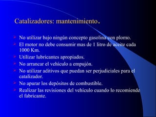 Catalizadores: mantenimientoCatalizadores: mantenimiento..
 No utilizar bajo ningún concepto gasolina con plomo.
 El motor no debe consumir mas de 1 litro de aceite cada
1000 Km.
 Utilizar lubricantes apropiados.
 No arrancar el vehículo a empujón.
 No utilizar aditivos que puedan ser perjudiciales para el
catalizador.
 No apurar los depósitos de combustible.
 Realizar las revisiones del vehículo cuando lo recomiende
el fabricante.
 