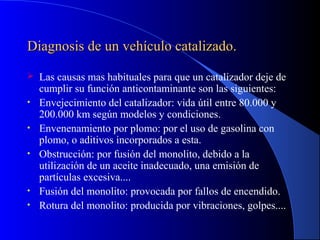 Diagnosis de un vehículo catalizado.Diagnosis de un vehículo catalizado.
 Las causas mas habituales para que un catalizador deje de
cumplir su función anticontaminante son las siguientes:
• Envejecimiento del catalizador: vida útil entre 80.000 y
200.000 km según modelos y condiciones.
• Envenenamiento por plomo: por el uso de gasolina con
plomo, o aditivos incorporados a esta.
• Obstrucción: por fusión del monolito, debido a la
utilización de un aceite inadecuado, una emisión de
partículas excesiva....
• Fusión del monolito: provocada por fallos de encendido.
• Rotura del monolito: producida por vibraciones, golpes....
 
