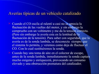 Averías típicas de un vehículo catalizadoAverías típicas de un vehículo catalizado
 Cuando el CO oscila al ralentí u casi no se aprecia la
fluctuación de las vueltas del motor, y sin embargo la
compruebo con un voltímetro y me da la tensión correcta.
(Pero sin embargo la avería esta en la lentitud de la
fluctuación de la tensión). Para saber con seguridad, que la
avería es de la sonda lambda, se desconecta siempre que
el sistema lo permita, y veremos como deja de fluctuar el
CO. Con lo cual sustituiremos la sonda.
 Cuando hay una toma de aire en el colector de escape,
antes de la sonda lambda, inmediatamente la sonda captara
mucho oxigeno y enriquecerá, provocando un consumo
elevado y una obstrucción prematura del catalizador.
 