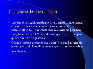 Coeficiente del aire (lambda).Coeficiente del aire (lambda).
 La relación estequiométrica de aire y gasolina que menos
emisión de gases contaminantes va a producir es la
relación de (14.7:1) acercándonos a la máxima potencia.
 La relación es de 14.7 kilos de aire, que se necesitan para
quemar un kilo de gasolina.
 Cuando lambda es mayor que 1 significa que hay mezcla
pobre, y cuando lambda es menor que 1 significa que hay
mezcla rica.
 