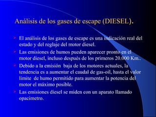 Análisis de los gases de escape (DIESELAnálisis de los gases de escape (DIESEL))..
 El análisis de los gases de escape es una indicación real del
estado y del reglaje del motor diesel.
 Las emisiones de humos pueden aparecer pronto en el
motor diesel, incluso después de los primeros 20.000 Km..
 Debido a la emisión baja de los motores actuales, la
tendencia es a aumentar el caudal de gas-oil, hasta el valor
limite de humo permitido para aumentar la potencia del
motor el máximo posible.
 Las emisiones diesel se miden con un aparato llamado
opacimetro.
 