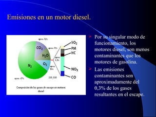 Emisiones en un motor diesel.Emisiones en un motor diesel.
 Por su singular modo de
funcionamiento, los
motores diesel, son menos
contaminantes que los
motores de gasolina.
 Las emisiones
contaminantes son
aproximadamente del
0,3% de los gases
resultantes en el escape.
 