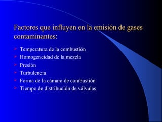 Factores que influyen en la emisión de gasesFactores que influyen en la emisión de gases
contaminantes:contaminantes:
 Temperatura de la combustión
 Homogeneidad de la mezcla
 Presión
 Turbulencia
 Forma de la cámara de combustión
 Tiempo de distribución de válvulas
 