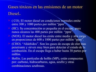 Gases tóxicos en las emisiones de un motorGases tóxicos en las emisiones de un motor
DieselDiesel..
 ( CO). El motor diesel en condiciones normales emite
entre 300 y 1000 partes por millón “ppm”.
 (HC). Su concentración es pequeña en el escape, pues
nunca alcanza las 400 partes por millón “ppm”.
 (NOX). El motor diesel los emite entre media y alta carga
en proporciones de 600 a 1800 partes por millón “ppm”.
 (CHO). “Aldehídos”. Son los gases de escape de olor mas
penetrante y sirven muy bien para detectar el estado de la
combustión. En el escape llega a haber hasta 30 partes por
millón.
 Hollín. Las partículas de hollín (MP), están compuestas
por: carbono, hidrocarburos, agua, azufre y otras
combinaciones azufrosas.
 